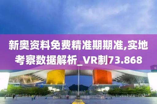 新奥资料免费精准期期准,实地考察数据解析_VR制73.868