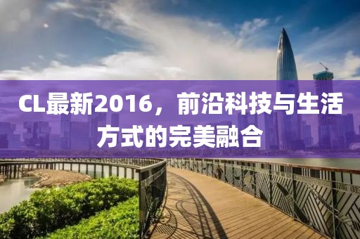 CL最新2016，前沿科技与生活方式的完美融合