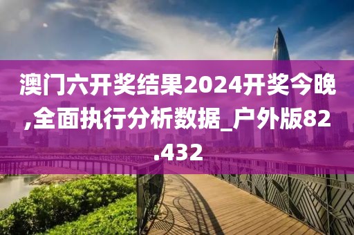 澳门六开奖结果2024开奖今晚,全面执行分析数据_户外版82.432