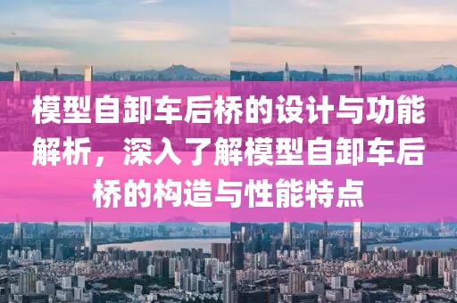 模型自卸车后桥的设计与功能解析，深入了解模型自卸车后桥的构造与性能特点