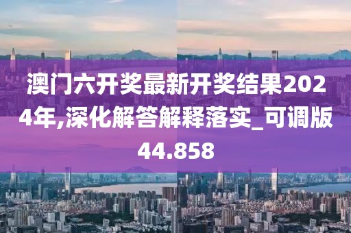 澳门六开奖最新开奖结果2024年,深化解答解释落实_可调版44.858