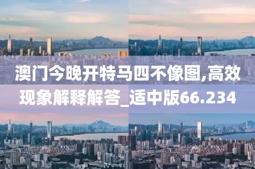 澳门今晚开特马四不像图,高效现象解释解答_适中版66.234