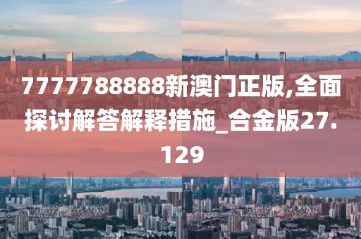 7777788888新澳门正版,全面探讨解答解释措施_合金版27.129