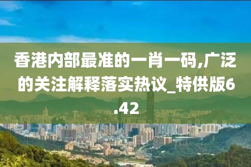 香港内部最准的一肖一码,广泛的关注解释落实热议_特供版6.42