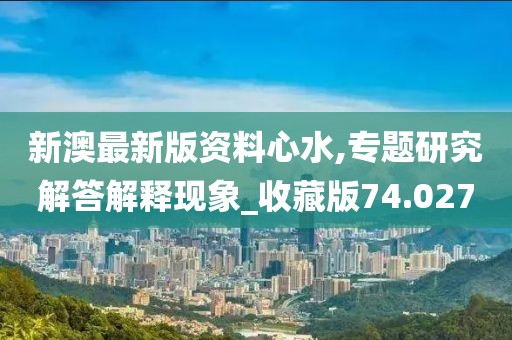 新澳最新版资料心水,专题研究解答解释现象_收藏版74.027