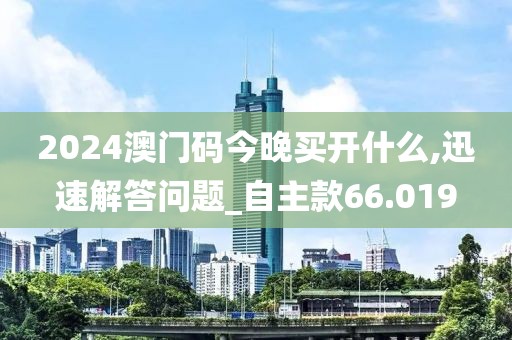 2024澳门码今晚买开什么,迅速解答问题_自主款66.019