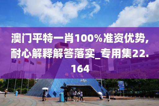 澳门平特一肖100%准资优势,耐心解释解答落实_专用集22.164