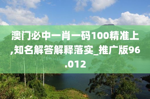 澳门必中一肖一码100精准上,知名解答解释落实_推广版96.012