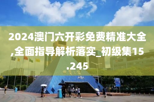 2024澳门六开彩免费精准大全,全面指导解析落实_初级集15.245