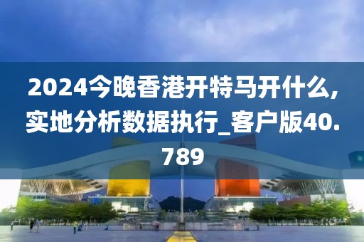 2024今晚香港开特马开什么,实地分析数据执行_客户版40.789