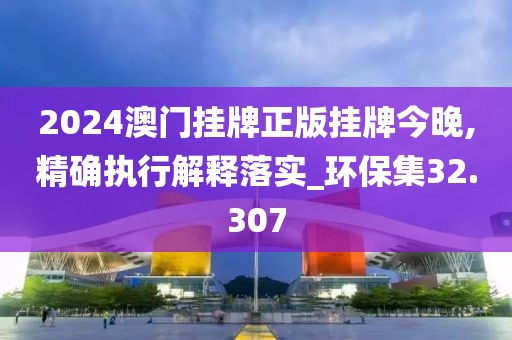 2024澳门挂牌正版挂牌今晚,精确执行解释落实_环保集32.307