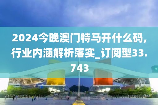 2024今晚澳门特马开什么码,行业内涵解析落实_订阅型33.743