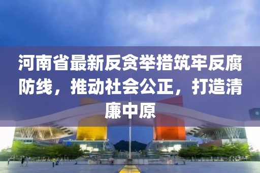 河南省最新反贪举措筑牢反腐防线，推动社会公正，打造清廉中原