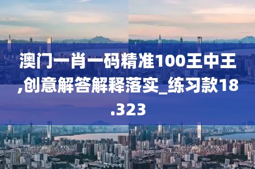 澳门一肖一码精准100王中王,创意解答解释落实_练习款18.323