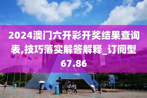 2024澳门六开彩开奖结果查询表,技巧落实解答解释_订阅型67.86