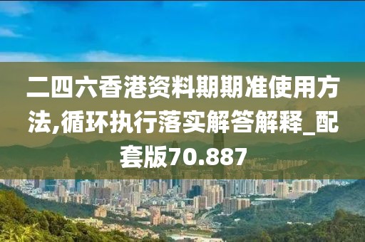 二四六香港资料期期准使用方法,循环执行落实解答解释_配套版70.887