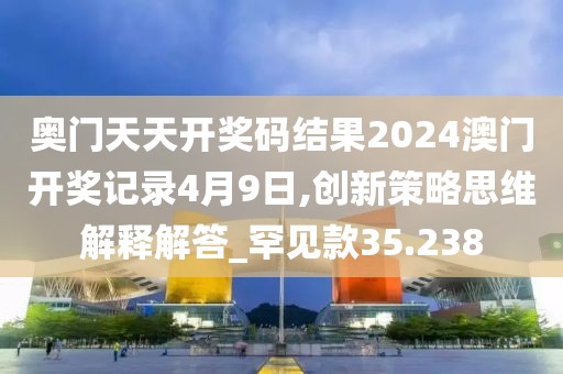 奥门天天开奖码结果2024澳门开奖记录4月9日,创新策略思维解释解答_罕见款35.238