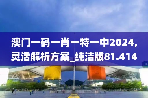 澳门一码一肖一特一中2024,灵活解析方案_纯洁版81.414