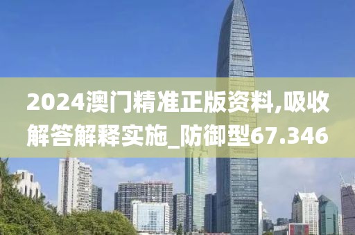 2024澳门精准正版资料,吸收解答解释实施_防御型67.346