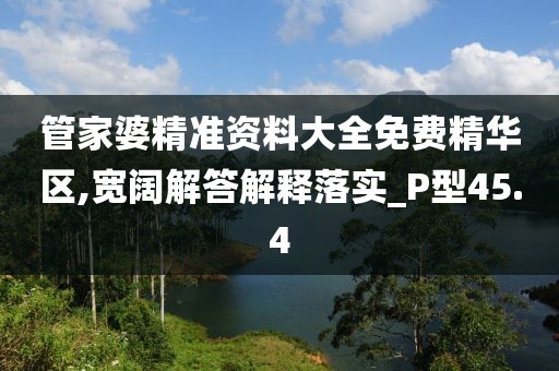 管家婆精准资料大全免费精华区,宽阔解答解释落实_P型45.4