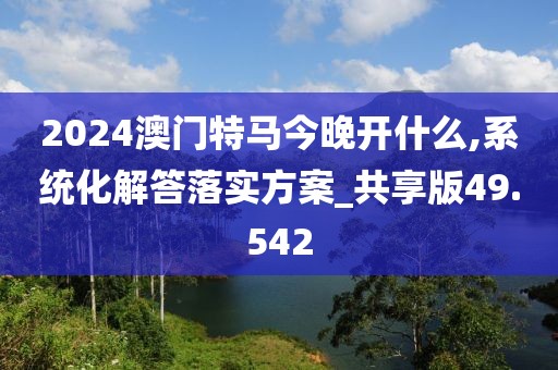 2024澳门特马今晚开什么,系统化解答落实方案_共享版49.542