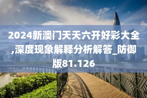 2024新澳门天天六开好彩大全,深度现象解释分析解答_防御版81.126