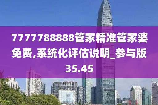 7777788888管家精准管家婆免费,系统化评估说明_参与版35.45