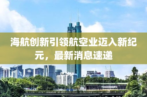 海航创新引领航空业迈入新纪元，最新消息速递