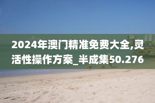 2024年澳门精准免费大全,灵活性操作方案_半成集50.276