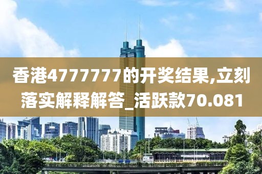 香港4777777的开奖结果,立刻落实解释解答_活跃款70.081