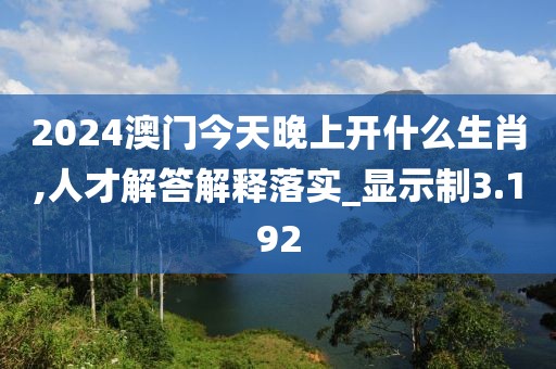 2024澳门今天晚上开什么生肖,人才解答解释落实_显示制3.192