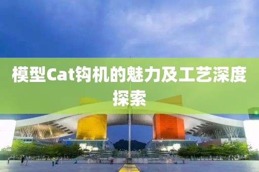 模型Cat钩机的魅力及工艺深度探索