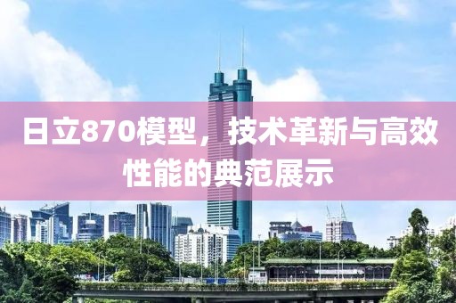 日立870模型，技术革新与高效性能的典范展示