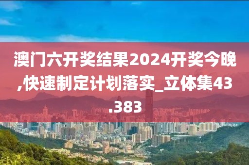 澳门六开奖结果2024开奖今晚,快速制定计划落实_立体集43.383