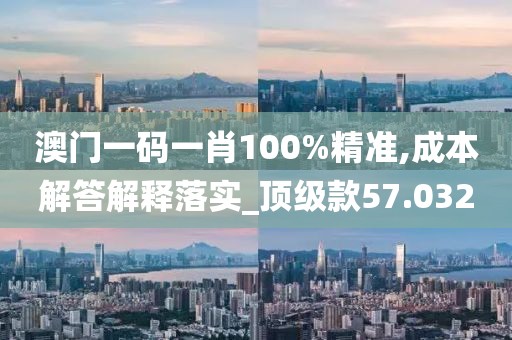 澳门一码一肖100%精准,成本解答解释落实_顶级款57.032