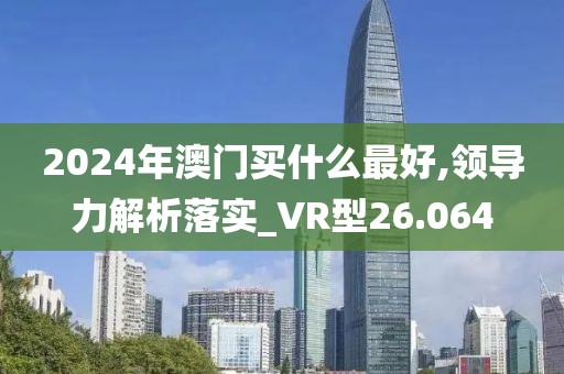 2024年澳门买什么最好,领导力解析落实_VR型26.064