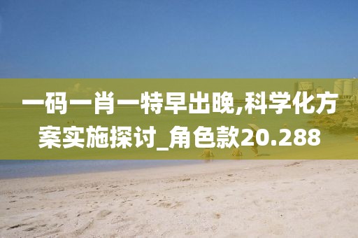 一码一肖一特早出晚,科学化方案实施探讨_角色款20.288