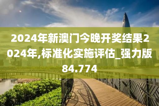 2024年新澳门今晚开奖结果2024年,标准化实施评估_强力版84.774