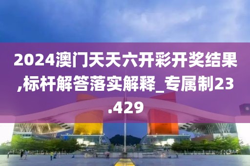 2024澳门天天六开彩开奖结果,标杆解答落实解释_专属制23.429