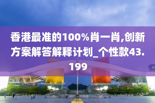 香港最准的100%肖一肖,创新方案解答解释计划_个性款43.199