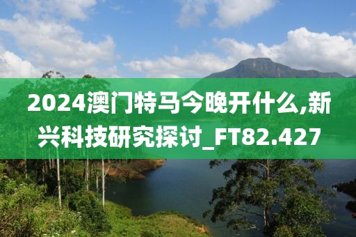 2024澳门特马今晚开什么,新兴科技研究探讨_FT82.427