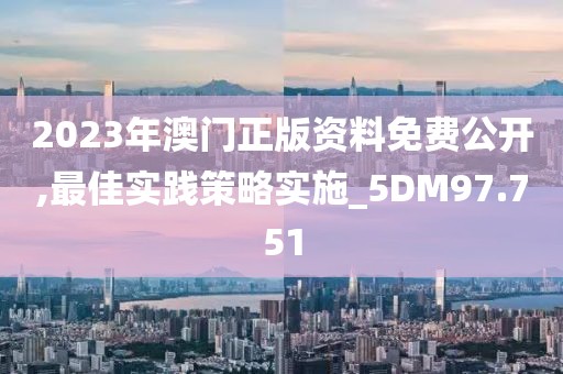 2023年澳门正版资料免费公开,最佳实践策略实施_5DM97.751