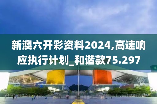 新澳六开彩资料2024,高速响应执行计划_和谐款75.297