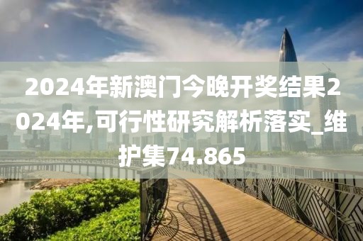 2024年新澳门今晚开奖结果2024年,可行性研究解析落实_维护集74.865