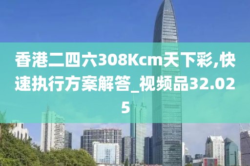 香港二四六308Kcm天下彩,快速执行方案解答_视频品32.025