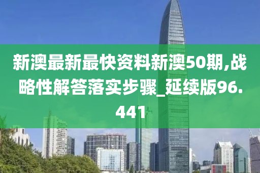 新澳最新最快资料新澳50期,战略性解答落实步骤_延续版96.441