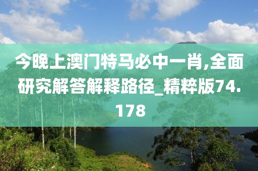 今晚上澳门特马必中一肖,全面研究解答解释路径_精粹版74.178