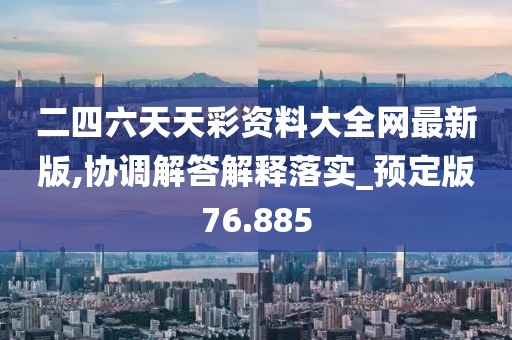 二四六天天彩资料大全网最新版,协调解答解释落实_预定版76.885