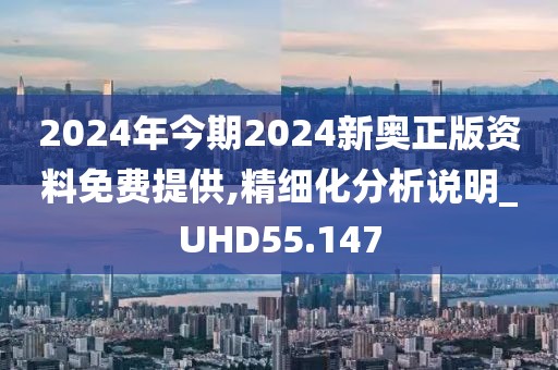 2024年今期2024新奥正版资料免费提供,精细化分析说明_UHD55.147