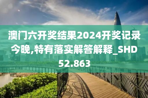 澳门六开奖结果2024开奖记录今晚,特有落实解答解释_SHD52.863